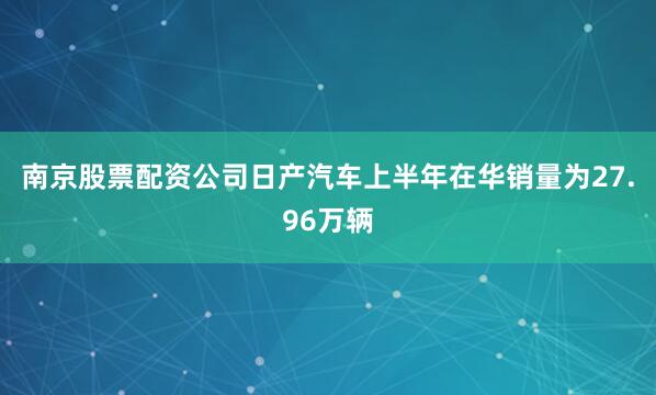 南京股票配资公司日产汽车上半年在华销量为27.96万辆