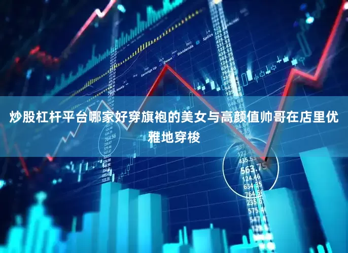 炒股杠杆平台哪家好穿旗袍的美女与高颜值帅哥在店里优雅地穿梭