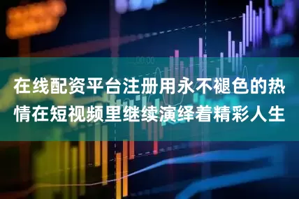在线配资平台注册用永不褪色的热情在短视频里继续演绎着精彩人生