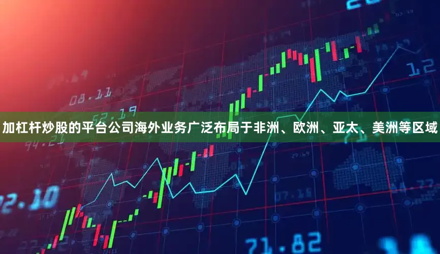 加杠杆炒股的平台公司海外业务广泛布局于非洲、欧洲、亚太、美洲等区域