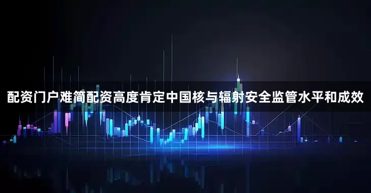 配资门户难简配资高度肯定中国核与辐射安全监管水平和成效