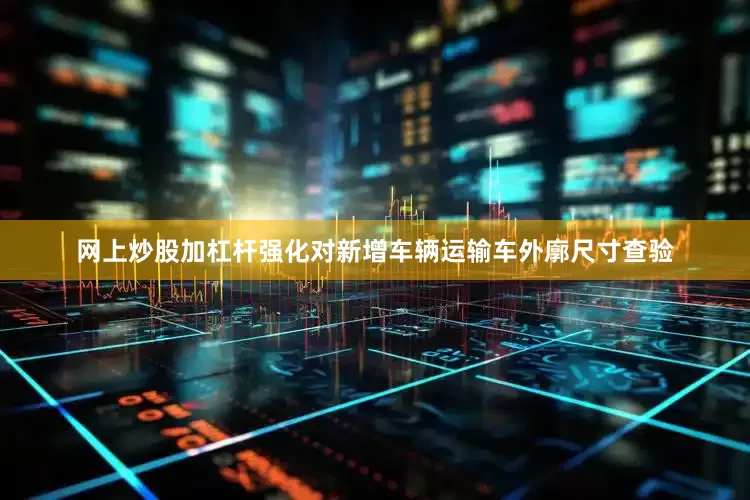 网上炒股加杠杆强化对新增车辆运输车外廓尺寸查验