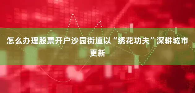 怎么办理股票开户沙园街道以“绣花功夫”深耕城市更新