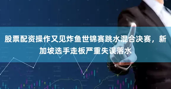 股票配资操作又见炸鱼世锦赛跳水混合决赛，新加坡选手走板严重失误落水