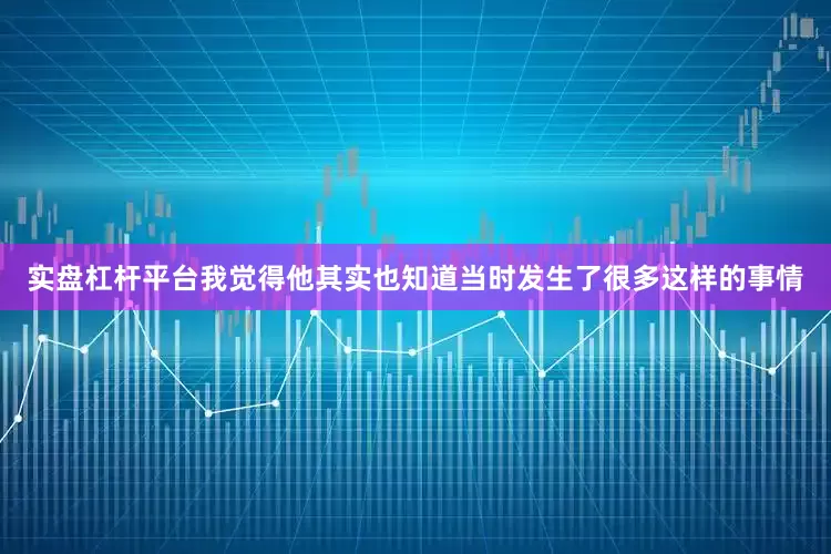 实盘杠杆平台我觉得他其实也知道当时发生了很多这样的事情