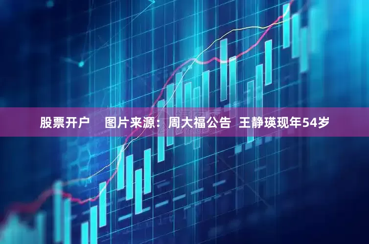 股票开户    图片来源：周大福公告  王静瑛现年54岁