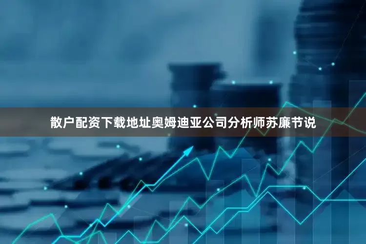 散户配资下载地址奥姆迪亚公司分析师苏廉节说