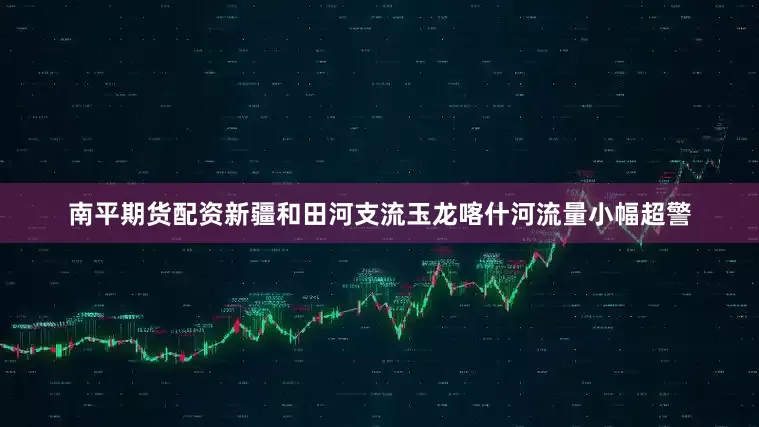 南平期货配资新疆和田河支流玉龙喀什河流量小幅超警