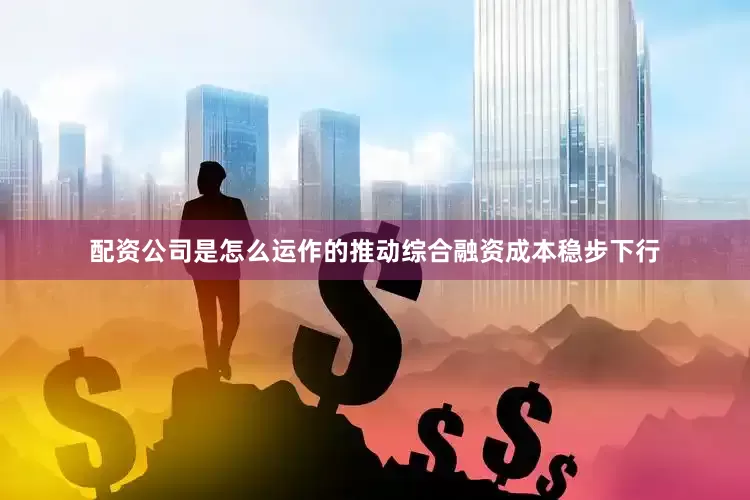 配资公司是怎么运作的推动综合融资成本稳步下行