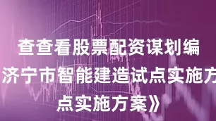 查查看股票配资谋划编制《济宁市智能建造试点实施方案》