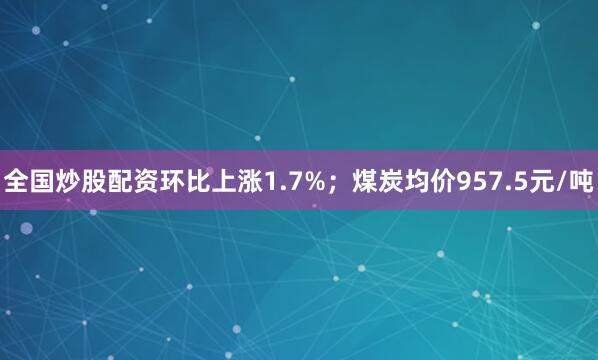 全国炒股配资环比上涨1.7%；煤炭均价957.5元/吨