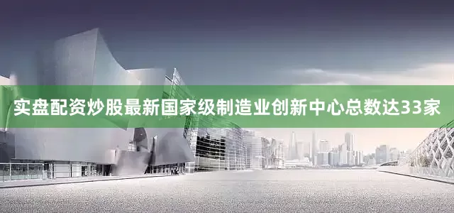 实盘配资炒股最新国家级制造业创新中心总数达33家