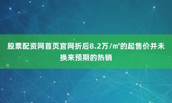 股票配资网首页官网折后8.2万/㎡的起售价并未换来预期的热销
