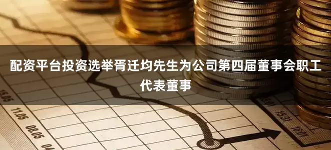 配资平台投资选举胥迁均先生为公司第四届董事会职工代表董事