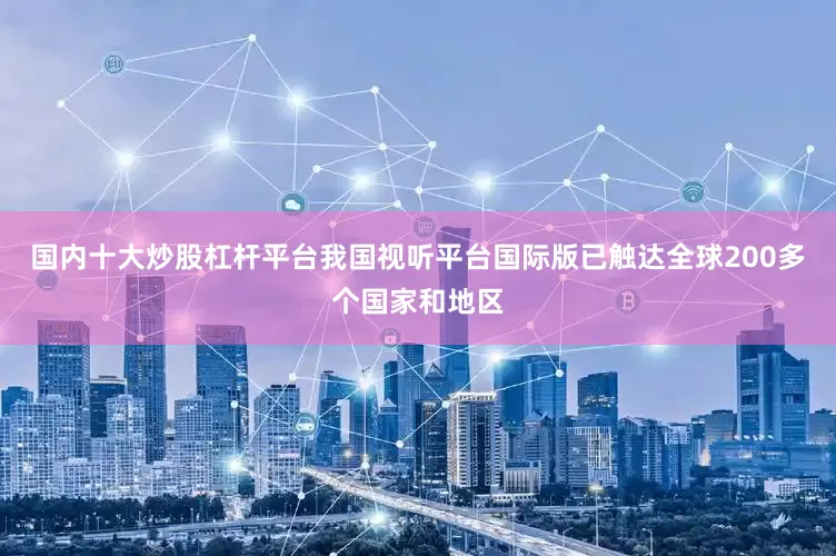 国内十大炒股杠杆平台我国视听平台国际版已触达全球200多个国家和地区