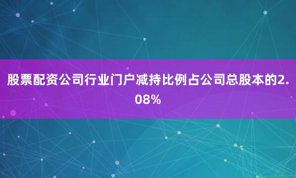 股票配资公司行业门户减持比例占公司总股本的2.08%