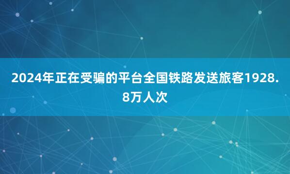 2024年正在受骗的平台全国铁路发送旅客1928.8万人次