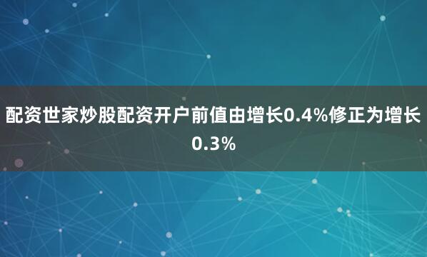 配资世家炒股配资开户前值由增长0.4%修正为增长0.3%