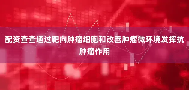 配资查查通过靶向肿瘤细胞和改善肿瘤微环境发挥抗肿瘤作用