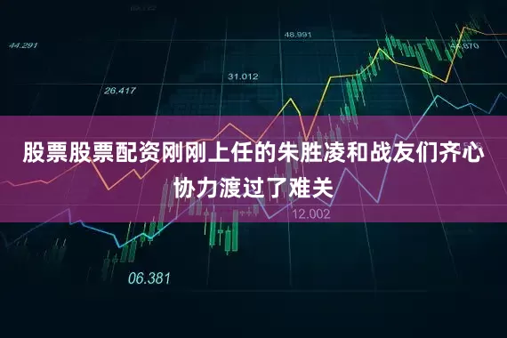 股票股票配资刚刚上任的朱胜凌和战友们齐心协力渡过了难关