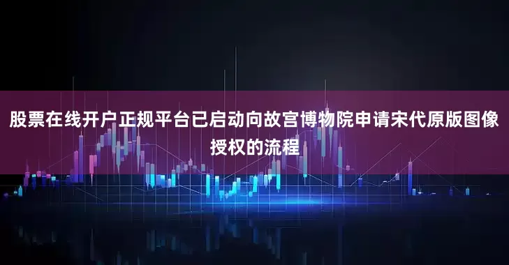 股票在线开户正规平台已启动向故宫博物院申请宋代原版图像授权的流程