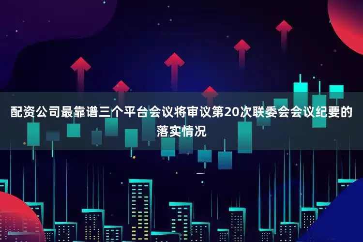 配资公司最靠谱三个平台会议将审议第20次联委会会议纪要的落实情况