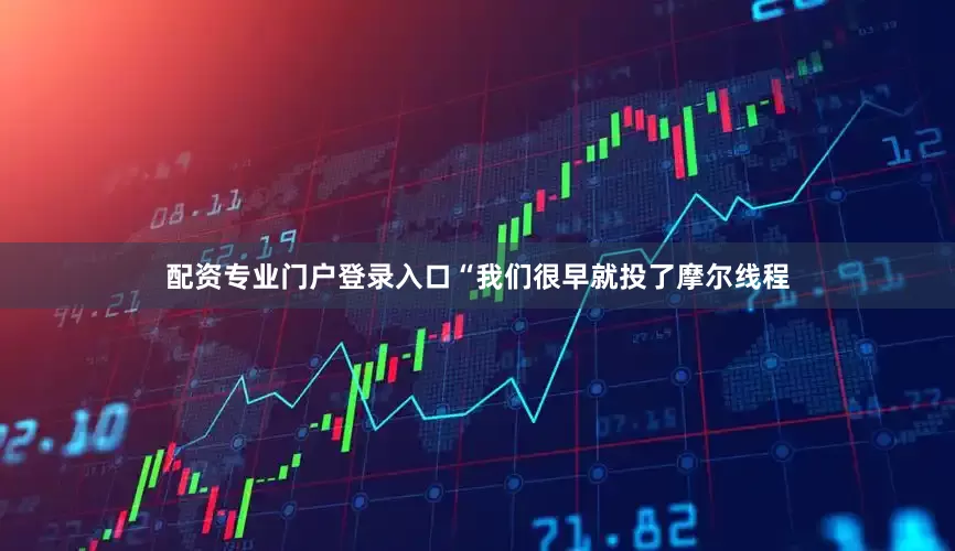 配资专业门户登录入口 “我们很早就投了摩尔线程