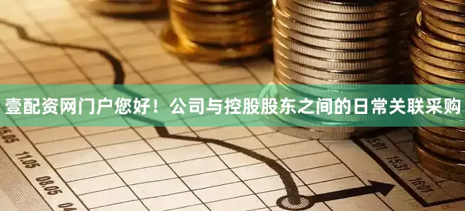 壹配资网门户您好!公司与控股股东之间的日常关联采购