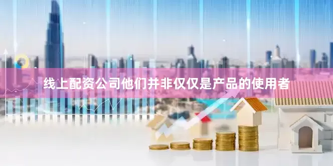 线上配资公司他们并非仅仅是产品的使用者
