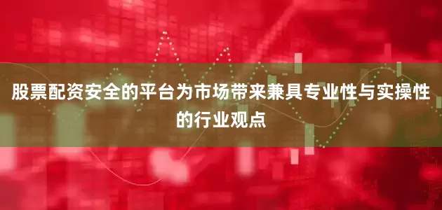 股票配资安全的平台为市场带来兼具专业性与实操性的行业观点