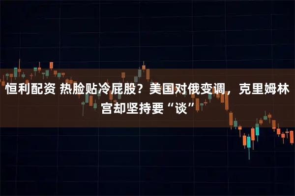 恒利配资 热脸贴冷屁股？美国对俄变调，克里姆林宫却坚持要“谈”